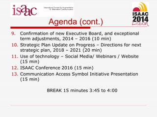 Agenda (cont.)
9. Confirmation of new Executive Board, and exceptional
term adjustments, 2014 – 2016 (10 min)
10. Strategic Plan Update on Progress – Directions for next
strategic plan, 2018 – 2021 (20 min)
11. Use of technology – Social Media/ Webinars / Website
(15 min)
12. ISAAC Conference 2016 (15 min)
13. Communication Access Symbol Initiative Presentation
(15 min)
BREAK 15 minutes 3:45 to 4:00
 
