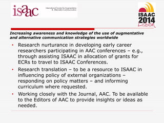 Increasing awareness and knowledge of the use of augmentative
and alternative communication strategies worldwide
• Research nurturance in developing early career
researchers participating in AAC conferences – e.g.,
through assisting ISAAC in allocation of grants for
ECRs to travel to ISAAC Conferences.
• Research translation – to be a resource to ISAAC in
influencing policy of external organizations –
responding on policy matters – and informing
curriculum where requested.
• Working closely with the Journal, AAC. To be available
to the Editors of AAC to provide insights or ideas as
needed.
 