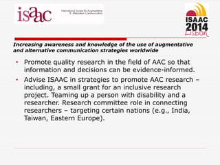 Increasing awareness and knowledge of the use of augmentative
and alternative communication strategies worldwide
• Promote quality research in the field of AAC so that
information and decisions can be evidence-informed.
• Advise ISAAC in strategies to promote AAC research –
including, a small grant for an inclusive research
project. Teaming up a person with disability and a
researcher. Research committee role in connecting
researchers – targeting certain nations (e.g., India,
Taiwan, Eastern Europe).
 