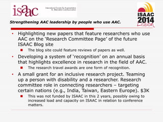 Strengthening AAC leadership by people who use AAC.
• Highlighting new papers that feature researchers who use
AAC on the ‘Research Committee Page’ of the future
ISAAC Blog site
 The blog site could feature reviews of papers as well.
• Developing a system of ‘recognition’ on an annual basis
that highlights excellence in research in the field of AAC.
 The research travel awards are one form of recognition.
• A small grant for an inclusive research project. Teaming
up a person with disability and a researcher. Research
committee role in connecting researchers – targeting
certain nations (e.g., India, Taiwan, Eastern Europe). $3K
 This was not funded by ISAAC in this 2 years, possibly owing to
increased load and capacity on ISAAC in relation to conference
matters.
 