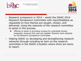 • Research symposium in 2014 – assist the ISAAC 2014
Research Symposium Committee with input/feedback as
requested on how themes are sought, chosen, and
delivered. Using the networks of the research committee
to assist in this process.
 Offered to assist in providing reviews for submitted stream
proposals, however this was not needed. Streams were selected
by the Research Symposium Committee.
• Helping ISAAC on developing and strengthening research
networks through including an item on the research
committee in the ISAAC e-bulletin where there are items
to report.
 