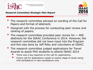 Research Committee Strategic Plan Report
• The research committee advised on wording of the Call for
Papers and format of abstracts
• Designed with the process for conducting peer review and
ranking of papers.
• The research committee provided peer review for ~ 400
abstracts for the ISAAC Conference in 2014. However, the
research committee did not have input into the Program
and this was done by Jeff Riley and volunteers at ISAAC.
• The research committee judged applications for Travel
Awards to assist PhD students to attend ISAAC 2014
 There was a big response to the call for applications.
 Future call for applications needs to outline stage of study being
mid-candidature or late candidature only.
 