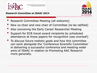 Research Committee at ISAAC 2014
• Research Committee Meeting (all welcome)
• New co-chair and new chair of Committee (to be ratified)
• Also convening the Early Career Researcher Meeting
• Support for ECR travel award recipients by scheduled
attendance at these papers for recognition (see overleaf)
• To discuss future realistic goals and how this committee
can work alongside the ‘Conference Scientific Committee’
in delivering a successful conference and meeting wider
aims of ISAAC in relation to Promoting AAC Research
more generally.
 