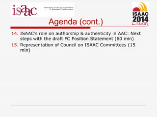 Agenda (cont.)
14. ISAAC’s role on authorship & authenticity in AAC: Next
steps with the draft FC Position Statement (60 min)
15. Representation of Council on ISAAC Committees (15
min)
 