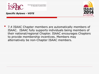 Specific Bylaws - VOTE
• 7.4 ISAAC Chapter members are automatically members of
ISAAC. ISAAC fully supports individuals being members of
their national/regional Chapter. ISAAC encourages Chapters
to provide membership incentives. Members may
alternatively be non-Chapter ISAAC members.
 