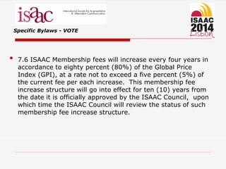 Specific Bylaws - VOTE
• 7.6 ISAAC Membership fees will increase every four years in
accordance to eighty percent (80%) of the Global Price
Index (GPI), at a rate not to exceed a five percent (5%) of
the current fee per each increase. This membership fee
increase structure will go into effect for ten (10) years from
the date it is officially approved by the ISAAC Council, upon
which time the ISAAC Council will review the status of such
membership fee increase structure.
 