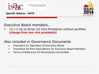 Specific Bylaws - VOTE
Executive Board members…
• 12.1.5 Up to three (3) Vice-Presidents without portfolio
(change from two vice presidents)
Also included in Governance Documents
• Procedure 01 Operation of Executive Board
• Procedure 05 Role Descriptions for Executive Board Members
• Terms of Reference 03 Nominations Committee
 