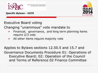 Specific Bylaws - VOTE
Executive Board voting
Changing “unanimous” vote mandate to
• Financial, governance, and long term planning items
require 2/3 vote
• All other items require majority vote
Applies to Bylaws sections 12.50.5 and 15.7 and
Governance Documents Procedure 01: Operations of
Executive Board; 02: Operation of the Council
and Terms of Reference 02 Finance Committee
 