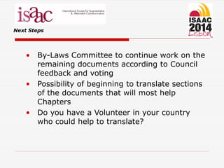 Next Steps
• By-Laws Committee to continue work on the
remaining documents according to Council
feedback and voting
• Possibility of beginning to translate sections
of the documents that will most help
Chapters
• Do you have a Volunteer in your country
who could help to translate?
 