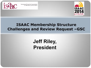 ISAAC Membership Structure
Challenges and Review Request –GSC
Jeff Riley,
President
 