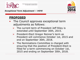 Exceptional Term Adjustment -- VOTE
PROPOSED
• The Council approves exceptional term
adjustments as follows:
 The current term of President Jeff Riley is
extended until September 30th, 2015.
 President-Elect Gregor Renner’s term as
President will commence October 1st, 2015 and
end on September 30th, 2018.
 The Nominations Committee is charged with
ensuring that the position of President-Elect is
filled for a term commencing on October 1st,
2015 and ending on September 30th, 2018.
 