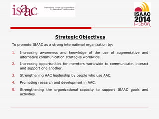 Strategic Objectives
To promote ISAAC as a strong international organization by:
1. Increasing awareness and knowledge of the use of augmentative and
alternative communication strategies worldwide.
2. Increasing opportunities for members worldwide to communicate, interact
and support one another.
3. Strengthening AAC leadership by people who use AAC.
4. Promoting research and development in AAC.
5. Strengthening the organizational capacity to support ISAAC goals and
activities.
 