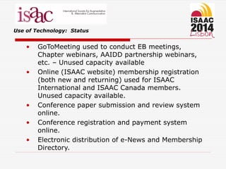 Use of Technology: Status
• GoToMeeting used to conduct EB meetings,
Chapter webinars, AAIDD partnership webinars,
etc. – Unused capacity available
• Online (ISAAC website) membership registration
(both new and returning) used for ISAAC
International and ISAAC Canada members.
Unused capacity available.
• Conference paper submission and review system
online.
• Conference registration and payment system
online.
• Electronic distribution of e-News and Membership
Directory.
 