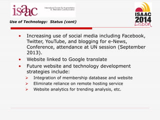 Use of Technology: Status (cont)
• Increasing use of social media including Facebook,
Twitter, YouTube, and blogging for e-News,
Conference, attendance at UN session (September
2013).
• Website linked to Google translate
• Future website and technology development
strategies include:
 Integration of membership database and website
 Eliminate reliance on remote hosting service
 Website analytics for trending analysis, etc.
 