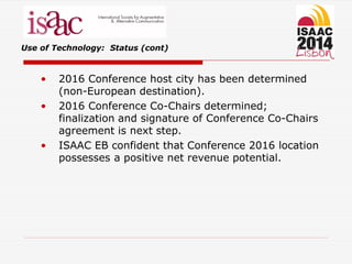 Use of Technology: Status (cont)
• 2016 Conference host city has been determined
(non-European destination).
• 2016 Conference Co-Chairs determined;
finalization and signature of Conference Co-Chairs
agreement is next step.
• ISAAC EB confident that Conference 2016 location
possesses a positive net revenue potential.
 