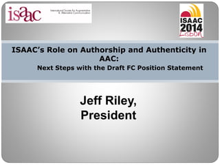ISAAC’s Role on Authorship and Authenticity in
AAC:
Next Steps with the Draft FC Position Statement
Jeff Riley,
President
 