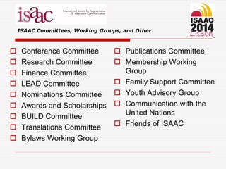  Conference Committee
 Research Committee
 Finance Committee
 LEAD Committee
 Nominations Committee
 Awards and Scholarships
 BUILD Committee
 Translations Committee
 Bylaws Working Group
 Publications Committee
 Membership Working
Group
 Family Support Committee
 Youth Advisory Group
 Communication with the
United Nations
 Friends of ISAAC
ISAAC Committees, Working Groups, and Other
 