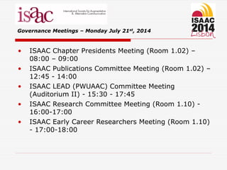 • ISAAC Chapter Presidents Meeting (Room 1.02) –
08:00 – 09:00
• ISAAC Publications Committee Meeting (Room 1.02) –
12:45 - 14:00
• ISAAC LEAD (PWUAAC) Committee Meeting
(Auditorium II) - 15:30 - 17:45
• ISAAC Research Committee Meeting (Room 1.10) -
16:00-17:00
• ISAAC Early Career Researchers Meeting (Room 1.10)
- 17:00-18:00
Governance Meetings – Monday July 21st, 2014
 