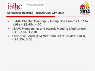 • ISAAC Chapter Meetings – Group One (Rooms 1.02 to
1.08) – 12:45-14:00
• ISAAC Membership and Awards Meeting (Auditorium
II) - 14:00-15:30
• Executive Board (EB) Meet and Greet (Auditorium II)
- 15:55-16:55
Governance Meetings – Tuesday July 22nd, 2014
 