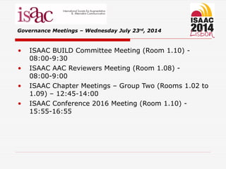 • ISAAC BUILD Committee Meeting (Room 1.10) -
08:00-9:30
• ISAAC AAC Reviewers Meeting (Room 1.08) -
08:00-9:00
• ISAAC Chapter Meetings – Group Two (Rooms 1.02 to
1.09) – 12:45-14:00
• ISAAC Conference 2016 Meeting (Room 1.10) -
15:55-16:55
Governance Meetings – Wednesday July 23rd, 2014
 