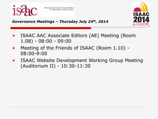 • ISAAC AAC Associate Editors (AE) Meeting (Room
1.08) - 08:00 - 09:00
• Meeting of the Friends of ISAAC (Room 1.10) -
08:00-9:00
• ISAAC Website Development Working Group Meeting
(Auditorium II) - 10:30-11:30
Governance Meetings – Thursday July 24th, 2014
 