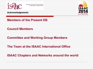 Acknowledgments
Members of the Present EB
Council Members
Committee and Working Group Members
The Team at the ISAAC International Office
ISAAC Chapters and Networks around the world
 