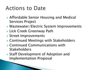    Affordable Senior Housing and Medical
    Services Project
   Wastewater/Electric System Improvements
   Lick Creek Greenway Path
   Street Improvements
   Continued Meetings with Stakeholders
   Continued Communications with
    Stakeholders
   Staff Development of Adoption and
    Implementation Proposal
 
