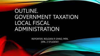 OUTLINE.
GOVERNMENT TAXATION
LOCAL FISCAL
ADMINISTRATION
REPORTER, ROLDAN P. OYAO, MPA.
DPA. 2 STUDENT.
 