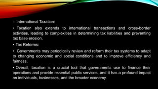 • .International Taxation:
• Taxation also extends to international transactions and cross-border
activities, leading to complexities in determining tax liabilities and preventing
tax base erosion.
• Tax Reforms:
• Governments may periodically review and reform their tax systems to adapt
to changing economic and social conditions and to improve efficiency and
fairness.
• Overall, taxation is a crucial tool that governments use to finance their
operations and provide essential public services, and it has a profound impact
on individuals, businesses, and the broader economy.
 
