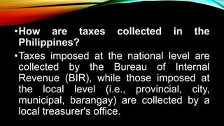 •How are taxes collected in the
Philippines?
•Taxes imposed at the national level are
collected by the Bureau of Internal
Revenue (BIR), while those imposed at
the local level (i.e., provincial, city,
municipal, barangay) are collected by a
local treasurer's office.
 