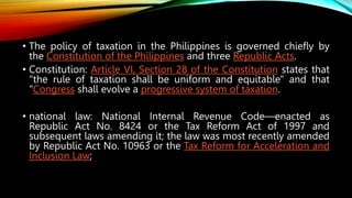 • The policy of taxation in the Philippines is governed chiefly by
the Constitution of the Philippines and three Republic Acts.
• Constitution: Article VI, Section 28 of the Constitution states that
"the rule of taxation shall be uniform and equitable" and that
"Congress shall evolve a progressive system of taxation.
• national law: National Internal Revenue Code—enacted as
Republic Act No. 8424 or the Tax Reform Act of 1997 and
subsequent laws amending it; the law was most recently amended
by Republic Act No. 10963 or the Tax Reform for Acceleration and
Inclusion Law;
 