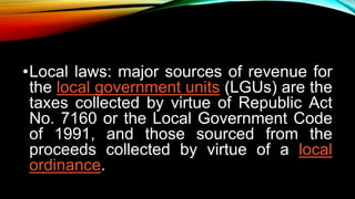 •Local laws: major sources of revenue for
the local government units (LGUs) are the
taxes collected by virtue of Republic Act
No. 7160 or the Local Government Code
of 1991, and those sourced from the
proceeds collected by virtue of a local
ordinance.
 