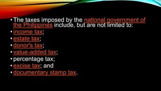 •The taxes imposed by the national government of
the Philippines include, but are not limited to:
•income tax;
•estate tax;
•donor's tax;
•value-added tax;
•percentage tax;
•excise tax; and
•documentary stamp tax.
 