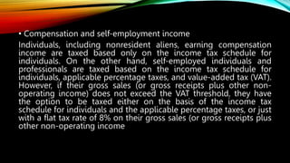 • Compensation and self-employment income
Individuals, including nonresident aliens, earning compensation
income are taxed based only on the income tax schedule for
individuals. On the other hand, self-employed individuals and
professionals are taxed based on the income tax schedule for
individuals, applicable percentage taxes, and value-added tax (VAT).
However, if their gross sales (or gross receipts plus other non-
operating income) does not exceed the VAT threshold, they have
the option to be taxed either on the basis of the income tax
schedule for individuals and the applicable percentage taxes, or just
with a flat tax rate of 8% on their gross sales (or gross receipts plus
other non-operating income
 