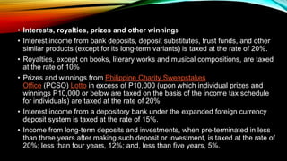 • Interests, royalties, prizes and other winnings
• Interest income from bank deposits, deposit substitutes, trust funds, and other
similar products (except for its long-term variants) is taxed at the rate of 20%.
• Royalties, except on books, literary works and musical compositions, are taxed
at the rate of 10%
• Prizes and winnings from Philippine Charity Sweepstakes
Office (PCSO) Lotto in excess of P10,000 (upon which individual prizes and
winnings P10,000 or below are taxed on the basis of the income tax schedule
for individuals) are taxed at the rate of 20%
• Interest income from a depository bank under the expanded foreign currency
deposit system is taxed at the rate of 15%.
• Income from long-term deposits and investments, when pre-terminated in less
than three years after making such deposit or investment, is taxed at the rate of
20%; less than four years, 12%; and, less than five years, 5%.
 