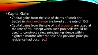 •Capital Gains
• Capital gains from the sale of shares of stock not
traded in stock exchange are taxed at the rate of 15%
• Capital gains from the sale of real property are taxed at
the rate of 6%, except when such proceeds would be
used to construct a new principal residence within
eighteen months after the sale of a previous principal
residence had occurred.[
 
