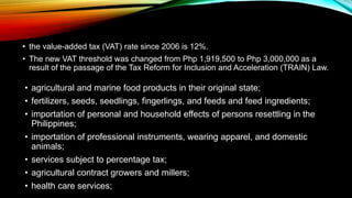 • the value-added tax (VAT) rate since 2006 is 12%.
• The new VAT threshold was changed from Php 1,919,500 to Php 3,000,000 as a
result of the passage of the Tax Reform for Inclusion and Acceleration (TRAIN) Law.
• agricultural and marine food products in their original state;
• fertilizers, seeds, seedlings, fingerlings, and feeds and feed ingredients;
• importation of personal and household effects of persons resettling in the
Philippines;
• importation of professional instruments, wearing apparel, and domestic
animals;
• services subject to percentage tax;
• agricultural contract growers and millers;
• health care services;
 