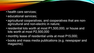 • health care services;
• educational services;
• agricultural cooperatives, and cooperatives that are non-
agricultural and non-electric in nature;
• residential lots worth at most P1,500,000, or house and
lots worth at most P2,500,000
• monthly lease of residential units at most P15,000;
• books and mass media publications (e.g. newspaper and
magazine);
 