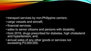 • transport services by non-Philippine carriers;
• cargo vessels and aircraft;
• financial services;
• sales to senior citizens and persons with disability;
• from 2019, drugs prescribed for diabetes, high cholesterol
and hypertension; and,
• annual sales of any other goods or services not
exceeding P3,000,000.
 