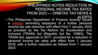 PHILIPPINES NOTES REDUCTION IN
PERSONAL INCOME TAX RATES
FROM 2023 — ORBITAX TAX NEWS &
ALERTS
• The Philippines Department of Finance recently issued
a release reminding taxpayers of a further personal
income tax rate reduction with effect from 1 January 2023
as provided by the Tax Reform for Acceleration and
Inclusion (TRAIN) Act (Republic Act No. 10963). The
TRAIN Act, approved in 2017, provided for a reduction in
personal income tax rates with effect from 1 January
2018, with a further reduction as follows from 1 January
2023:
 