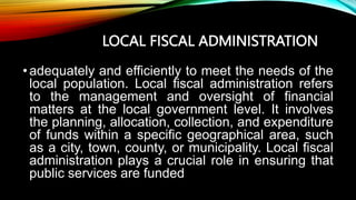 LOCAL FISCAL ADMINISTRATION
•adequately and efficiently to meet the needs of the
local population. Local fiscal administration refers
to the management and oversight of financial
matters at the local government level. It involves
the planning, allocation, collection, and expenditure
of funds within a specific geographical area, such
as a city, town, county, or municipality. Local fiscal
administration plays a crucial role in ensuring that
public services are funded
 