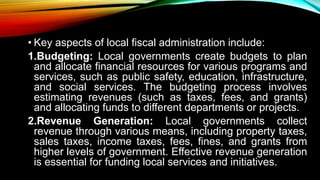 • Key aspects of local fiscal administration include:
1.Budgeting: Local governments create budgets to plan
and allocate financial resources for various programs and
services, such as public safety, education, infrastructure,
and social services. The budgeting process involves
estimating revenues (such as taxes, fees, and grants)
and allocating funds to different departments or projects.
2.Revenue Generation: Local governments collect
revenue through various means, including property taxes,
sales taxes, income taxes, fees, fines, and grants from
higher levels of government. Effective revenue generation
is essential for funding local services and initiatives.
 