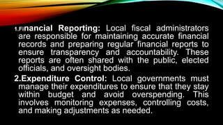1.Financial Reporting: Local fiscal administrators
are responsible for maintaining accurate financial
records and preparing regular financial reports to
ensure transparency and accountability. These
reports are often shared with the public, elected
officials, and oversight bodies.
2.Expenditure Control: Local governments must
manage their expenditures to ensure that they stay
within budget and avoid overspending. This
involves monitoring expenses, controlling costs,
and making adjustments as needed.
 