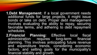 1.Debt Management: If a local government needs
additional funds for large projects, it might issue
bonds or take on debt. Proper debt management
involves evaluating the ability to repay, securing
favorable terms, and adhering to debt repayment
schedules.
2.Financial Planning: Effective local fiscal
administration requires long-term financial
planning. This involves anticipating future revenue
and expenditure trends, considering economic
factors, and setting goals for the municipality's
financial stability and growth.
 