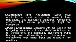 1.Compliance and Regulation: Local fiscal
administration must adhere to relevant laws,
regulations, and accounting standards. Compliance
ensures that financial practices are legal and
transparent.
2.Public Engagement: Engaging with the public in the
budgeting process and financial decisions is important
for transparency and community involvement. Public
hearings, town hall meetings, and other methods of
engagement help gather input and feedback from
residents.
 