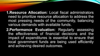 1.Resource Allocation: Local fiscal administrators
need to prioritize resource allocation to address the
most pressing needs of the community, balancing
various demands with available funds.
2.Performance Evaluation: Regularly assessing
the effectiveness of financial decisions and the
impact of expenditures is essential to ensure that
local government funds are being used efficiently
and achieving desired outcomes.
 