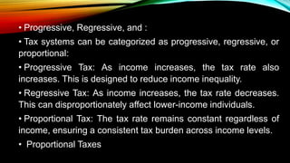 • Progressive, Regressive, and :
• Tax systems can be categorized as progressive, regressive, or
proportional:
• Progressive Tax: As income increases, the tax rate also
increases. This is designed to reduce income inequality.
• Regressive Tax: As income increases, the tax rate decreases.
This can disproportionately affect lower-income individuals.
• Proportional Tax: The tax rate remains constant regardless of
income, ensuring a consistent tax burden across income levels.
• Proportional Taxes
 