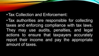 •Tax Collection and Enforcement:
•Tax authorities are responsible for collecting
taxes and enforcing compliance with tax laws.
They may use audits, penalties, and legal
actions to ensure that taxpayers accurately
report their income and pay the appropriate
amount of taxes.
 