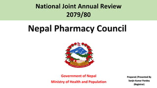 Nepal Pharmacy Council
Government of Nepal
Ministry of Health and Population
National Joint Annual Review
2079/80
Prepared /Presented By
Sanjiv Kumar Pandey
(Registrar)
 