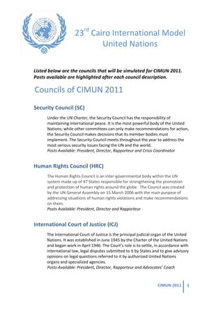  


                                 23rd	
  Cairo	
  International	
  Model	
  
                                            United	
  Nations	
  
                                                                                 	
  
Listed	
  below	
  are	
  the	
  councils	
  that	
  will	
  be	
  simulated	
  for	
  CIMUN	
  2011.	
  
Posts	
  available	
  are	
  highlighted	
  after	
  each	
  council	
  description.	
  	
  

   Councils	
  of	
  CIMUN	
  2011	
  
Security	
  Council	
  (SC)	
  
         Under	
  the	
  UN	
  Charter,	
  the	
  Security	
  Council	
  has	
  the	
  responsibility	
  of	
  
         maintaining	
  international	
  peace.	
  It	
  is	
  the	
  most	
  powerful	
  body	
  of	
  the	
  United	
  
         Nations;	
  while	
  other	
  committees	
  can	
  only	
  make	
  recommendations	
  for	
  action,	
  
         the	
  Security	
  Council	
  makes	
  decisions	
  that	
  its	
  member	
  bodies	
  must	
  
         implement.	
  The	
  Security	
  Council	
  meets	
  throughout	
  the	
  year	
  to	
  address	
  the	
  
         most	
  serious	
  security	
  issues	
  facing	
  the	
  UN	
  and	
  the	
  world.	
  
         Posts	
  Available:	
  President,	
  Director,	
  Rapporteur	
  and	
  Crisis	
  Coordinator	
  


Human	
  Rights	
  Council	
  (HRC)	
  
         The	
  Human	
  Rights	
  Council	
  is	
  an	
  inter-­‐governmental	
  body	
  within	
  the	
  UN	
  
         system	
  made	
  up	
  of	
  47	
  States	
  responsible	
  for	
  strengthening	
  the	
  promotion	
  
         and	
  protection	
  of	
  human	
  rights	
  around	
  the	
  globe.	
  	
  The	
  Council	
  was	
  created	
  
         by	
  the	
  UN	
  General	
  Assembly	
  on	
  15	
  March	
  2006	
  with	
  the	
  main	
  purpose	
  of	
  
         addressing	
  situations	
  of	
  human	
  rights	
  violations	
  and	
  make	
  recommendations	
  
         on	
  them.	
  	
  
         Posts	
  Available:	
  President,	
  Director	
  and	
  Rapporteur	
  


International	
  Court	
  of	
  Justice	
  (ICJ)	
  
         The	
  International	
  Court	
  of	
  Justice	
  is	
  the	
  principal	
  judicial	
  organ	
  of	
  the	
  United	
  
         Nations.	
  It	
  was	
  established	
  in	
  June	
  1945	
  by	
  the	
  Charter	
  of	
  the	
  United	
  Nations	
  
         and	
  began	
  work	
  in	
  April	
  1946.	
  The	
  Court’s	
  role	
  is	
  to	
  settle,	
  in	
  accordance	
  with	
  
         international	
  law,	
  legal	
  disputes	
  submitted	
  to	
  it	
  by	
  States	
  and	
  to	
  give	
  advisory	
  
         opinions	
  on	
  legal	
  questions	
  referred	
  to	
  it	
  by	
  authorized	
  United	
  Nations	
  
         organs	
  and	
  specialized	
  agencies.	
  
         Posts	
  Available:	
  President,	
  Director,	
  Rapporteur	
  and	
  Advocates’	
  Coach	
  


                                                                                                          CIMUN	
  2011	
          1	
  

	
  
 